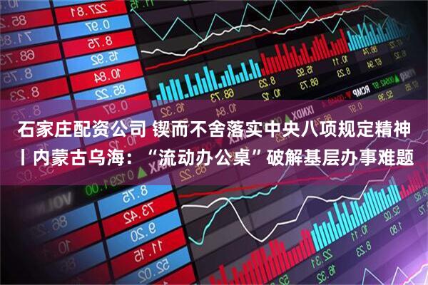 石家庄配资公司 锲而不舍落实中央八项规定精神丨内蒙古乌海：“流动办公桌”破解基层办事难题