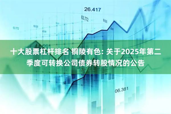 十大股票杠杆排名 铜陵有色: 关于2025年第二季度可转换公司债券转股情况的公告