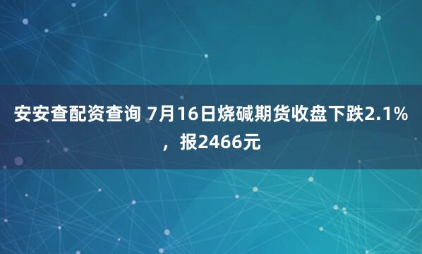 安安查配资查询 7月16日烧碱期货收盘下跌2.1%，报2466元