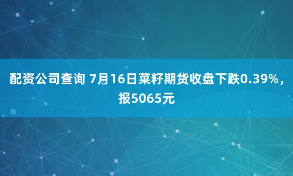 配资公司查询 7月16日菜籽期货收盘下跌0.39%，报5065元