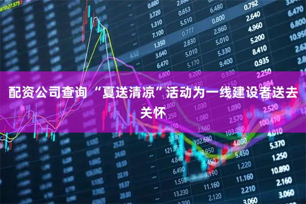 配资公司查询 “夏送清凉”活动为一线建设者送去关怀