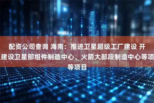 配资公司查询 海南：推进卫星超级工厂建设 开工建设卫星部组件制造中心、火箭大部段制造中心等项目