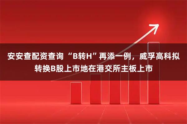 安安查配资查询 “B转H”再添一例，威孚高科拟转换B股上市地在港交所主板上市