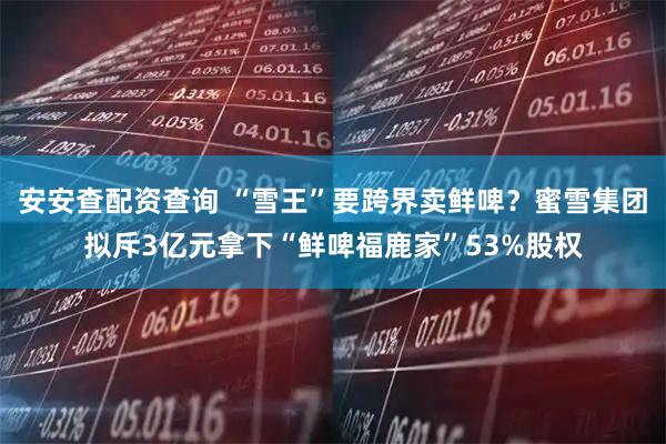 安安查配资查询 “雪王”要跨界卖鲜啤？蜜雪集团拟斥3亿元拿下“鲜啤福鹿家”53%股权