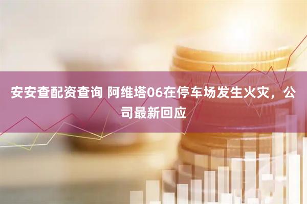 安安查配资查询 阿维塔06在停车场发生火灾，公司最新回应