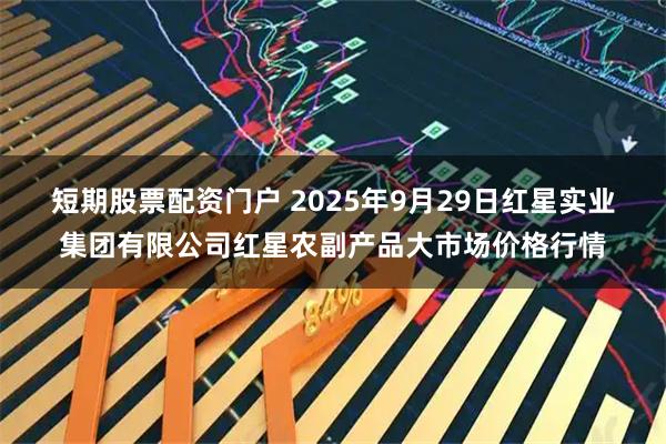短期股票配资门户 2025年9月29日红星实业集团有限公司红星农副产品大市场价格行情