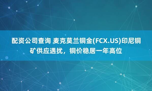 配资公司查询 麦克莫兰铜金(FCX.US)印尼铜矿供应遇扰，铜价稳居一年高位