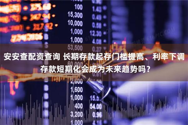 安安查配资查询 长期存款起存门槛提高、利率下调 存款短期化会成为未来趋势吗？