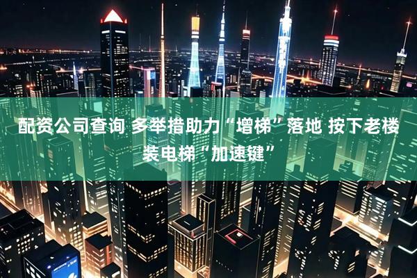 配资公司查询 多举措助力“增梯”落地 按下老楼装电梯“加速键”