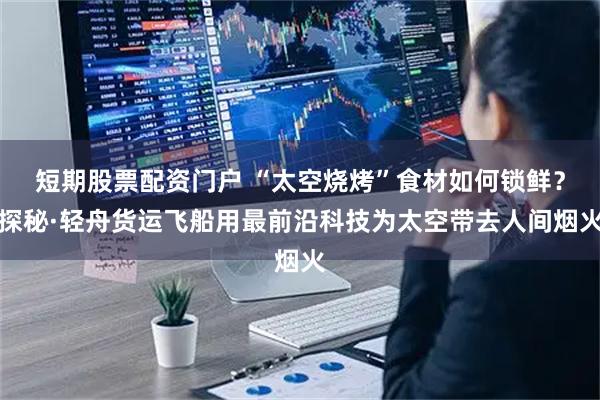 短期股票配资门户 “太空烧烤”食材如何锁鲜？探秘·轻舟货运飞船用最前沿科技为太空带去人间烟火