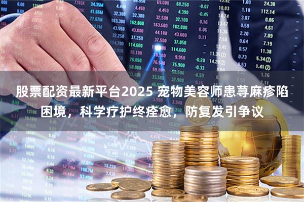 股票配资最新平台2025 宠物美容师患荨麻疹陷困境，科学疗护终痊愈，防复发引争议