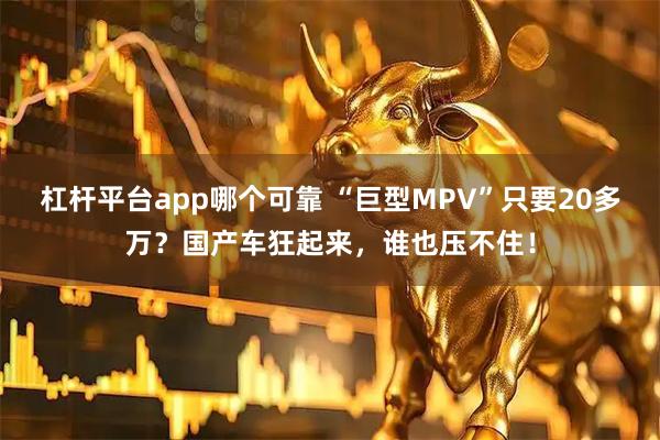 杠杆平台app哪个可靠 “巨型MPV”只要20多万？国产车狂起来，谁也压不住！