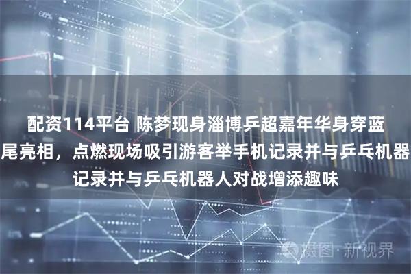 配资114平台 陈梦现身淄博乒超嘉年华身穿蓝色运动外套高马尾亮相，点燃现场吸引游客举手机记录并与乒乓机器人对战增添趣味