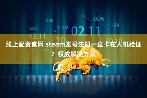 线上配资官网 steam账号注册一直卡在人机验证？权威解决方案