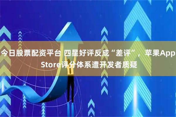 今日股票配资平台 四星好评反成“差评”，苹果App Store评分体系遭开发者质疑