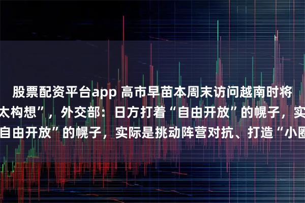 股票配资平台app 高市早苗本周末访问越南时将提出新版“自由开放的印太构想”，外交部：日方打着“自由开放”的幌子，实际是挑动阵营对抗、打造“小圈子”