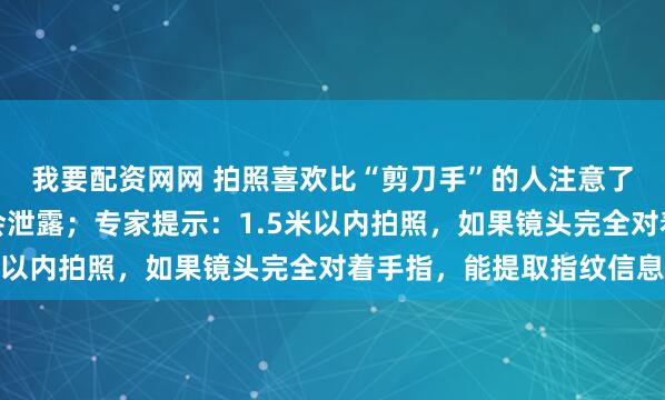 我要配资网网 拍照喜欢比“剪刀手”的人注意了！你的指纹信息可能会泄露；专家提示：1.5米以内拍照，如果镜头完全对着手指，能提取指纹信息