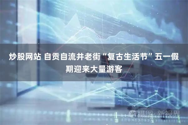 炒股网站 自贡自流井老街“复古生活节”五一假期迎来大量游客